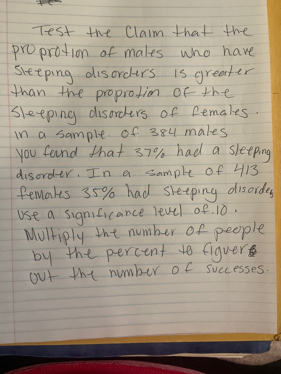 Test the Claim that the
proprotion of males who have
Steeping olisorcers
than the proprotion Of the
Sleeping disorckers of Remales.
in a Sample of 384 males
you fernd that 37% had a sleeping
disorder. In a Sample of 413
femates 35% had Sleeping disordes
Use a significance Tevel of. 10 .
Multiply the number of people
by the percent to figuer
Out the number of SuCcesses.
Is greater
