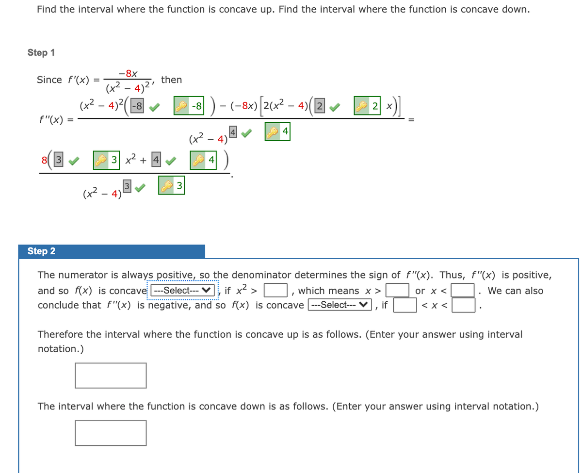 Find the interval where the function is concave up. Find the interval where the function is concave down.

**Step 1**

Since \( f'(x) = \frac{-8x}{(x^2 - 4)^2} \), then

\[
f''(x) = \frac{(x^2 - 4)^2(-8) - (-8x)\left[2(x^2 - 4)\left(2x\right)\right]}{(x^2 - 4)^3}
\]

\[
f''(x) = \frac{8\left[3x^2 + 4\right]}{(x^2 - 4)^3}
\]

**Step 2**

The numerator is always positive, so the denominator determines the sign of \( f''(x) \). Thus, \( f''(x) \) is positive, and so \( f(x) \) is concave [Select option], if \( x^2 > \_\_\_ \), which means \( x > \_\_\_ \) or \( x < \_\_\_ \). We can also conclude that \( f''(x) \) is negative, and so \( f(x) \) is concave [Select option], if \(\_\_\_ < x < \_\_\_ \).

Therefore, the interval where the function is concave up is as follows. (Enter your answer using interval notation.)

[Text Box]

The interval where the function is concave down is as follows. (Enter your answer using interval notation.)

[Text Box]