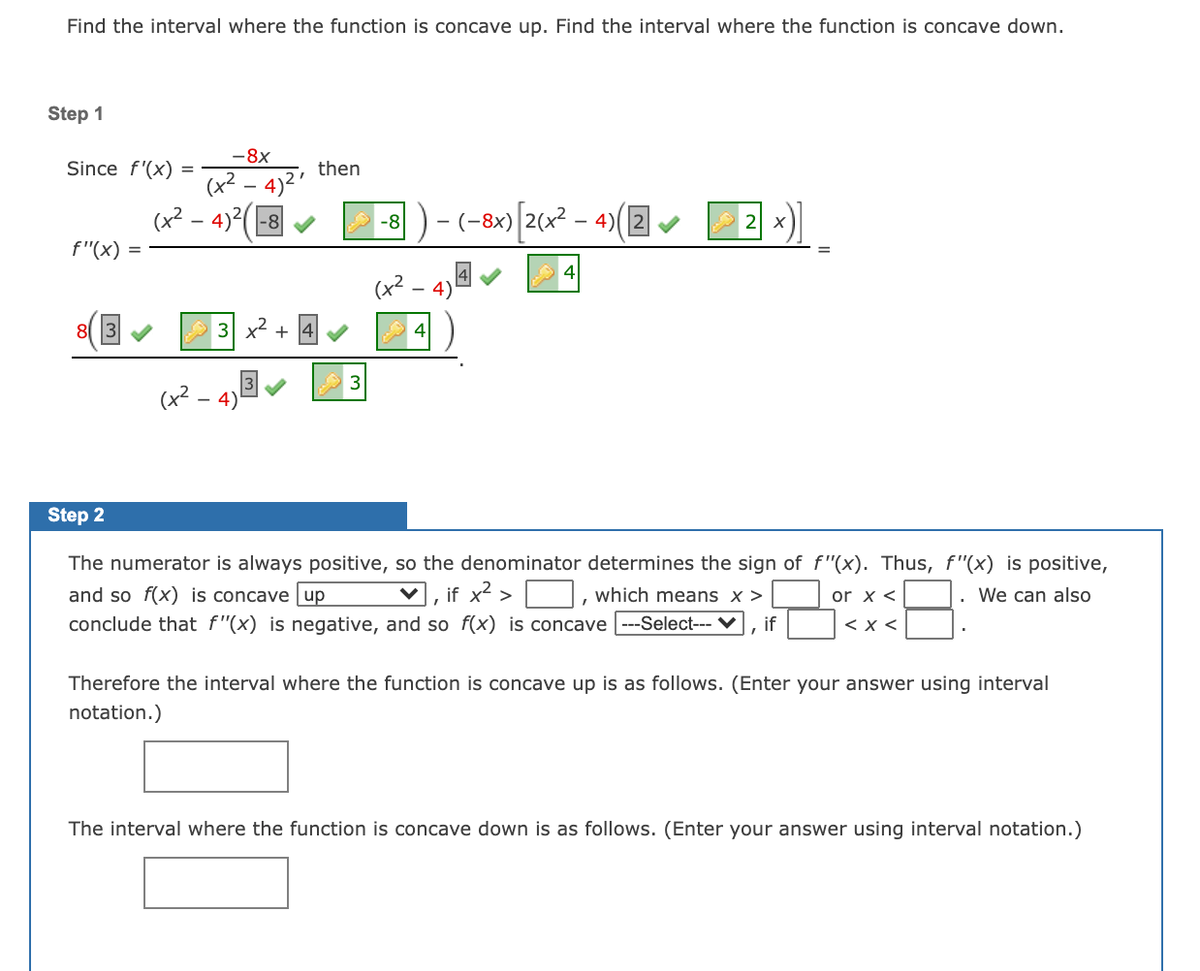 Find the interval where the function is concave up. Find the interval where the function is concave down.

**Step 1**

Since \( f'(x) = \frac{-8x}{(x^2 - 4)^2} \), then

\[
f''(x) = \frac{(x^2 - 4)(-8) - (-8x)\left(2(x^2 - 4)\left(2x\right)\right)}{(x^2 - 4)^3} = \frac{8\left(x^2 + 4\right)}{(x^2 - 4)^3}.
\]

**Step 2**

The numerator is always positive, so the denominator determines the sign of \( f''(x) \). Thus, \( f''(x) \) is positive, and so \( f(x) \) is concave 

up

, if \( x^2 > \underline{\quad} \), which means \( x > \underline{\quad} \) or \( x < \underline{\quad} \). We can also conclude that \( f''(x) \) is negative, and so \( f(x) \) is concave 

---

, if \( \underline{\quad} < x < \underline{\quad} \).

Therefore the interval where the function is concave up is as follows. (Enter your answer using interval notation.)

\[\underline{\quad\quad\quad}\]

The interval where the function is concave down is as follows. (Enter your answer using interval notation.)

\[\underline{\quad\quad\quad}\]