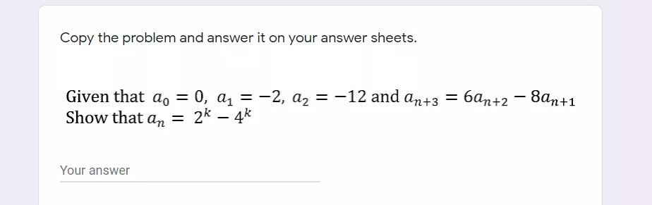 Copy the problem and answer it on your answer sheets.
Given that a, = 0, a, = -2, a2 = -12 and an+3 = 6an+2 – 8an+1
Show that a, = 2* – 4k
баn+2
Your answer
