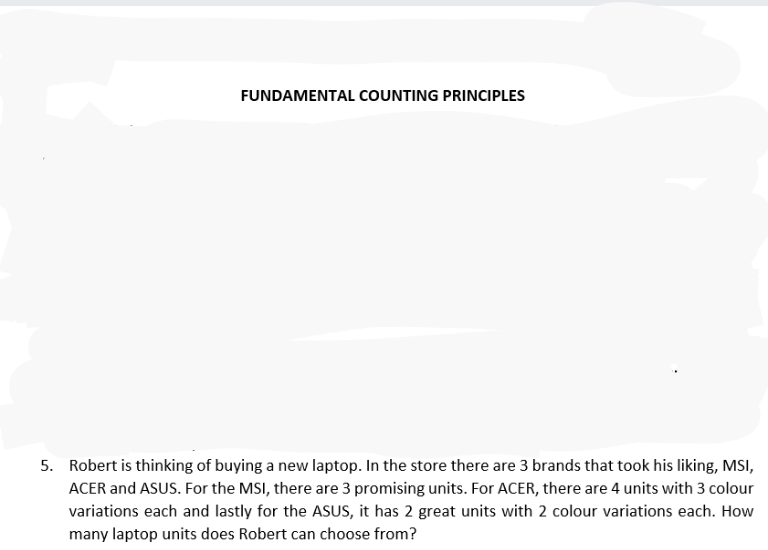 FUNDAMENTAL COUNTING PRINCIPLES
5. Robert is thinking of buying a new laptop. In the store there are 3 brands that took his liking, MSI,
ACER and ASUS. For the MSI, there are 3 promising units. For ACER, there are 4 units with 3 colour
variations each and lastly for the ASUS, it has 2 great units with 2 colour variations each. How
many laptop units does Robert can choose from?
