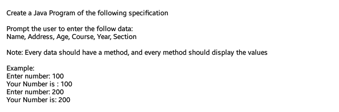 Create a Java Program of the following specification
Prompt the user to enter the follow data:
Name, Address, Age, Course, Year, Section
Note: Every data should have a method, and every method should display the values
Example:
Enter number: 100
Your Number is : 100
Enter number: 200
Your Number is: 200
