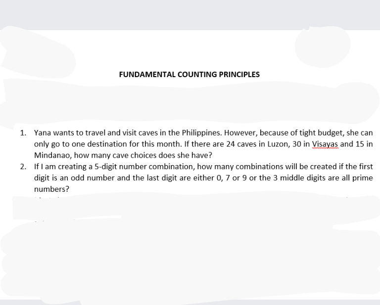 FUNDAMENTAL COUNTING PRINCIPLES
1. Yana wants to travel and visit caves in the Philippines. However, because of tight budget, she can
only go to one destination for this month. If there are 24 caves in Luzon, 30 in Visayas and 15 in
Mindanao, how many cave choices does she have?
2. If I am creating a 5-digit number combination, how many combinations will be created if the first
digit is an odd number and the last digit are either 0, 7 or 9 or the 3 middle digits are all prime
numbers?
