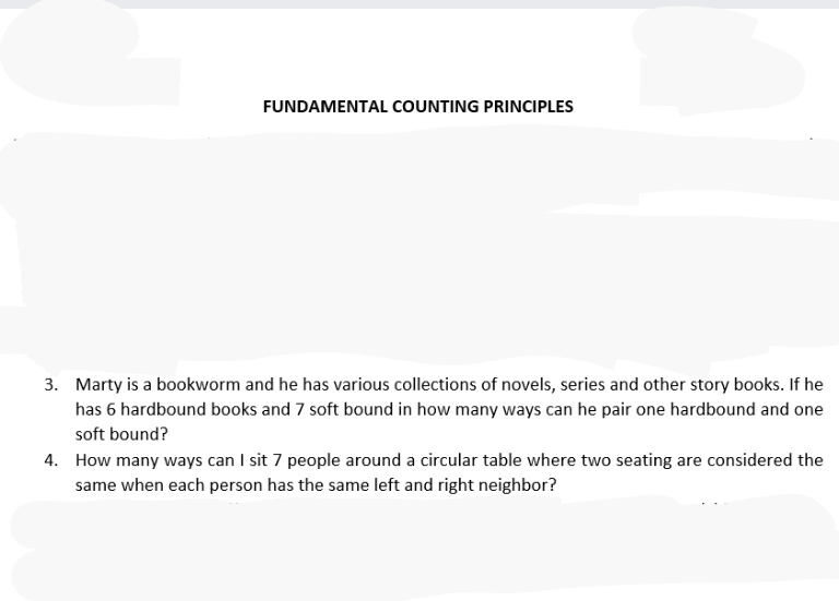 FUNDAMENTAL COUNTING PRINCIPLES
3. Marty is a bookworm and he has various collections of novels, series and other story books. If he
has 6 hardbound books and 7 soft bound in how many ways can he pair one hardbound and one
soft bound?
4. How many ways can I sit 7 people around a circular table where two seating are considered the
same when each person has the same left and right neighbor?
