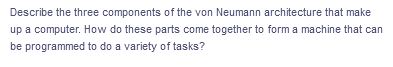 Describe the three components of the von Neumann architecture that make
up a computer. How do these parts come together to form a machine that can
be programmed to do a variety of tasks?
