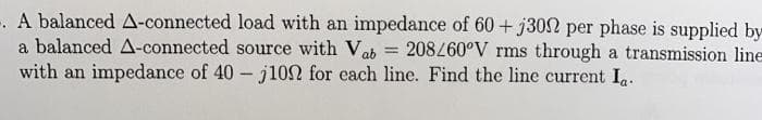 -. A balanced A-connected load with an impedance of 60+ j302 per phase is supplied by
a balanced A-connected source with Vab = 208260°V rms through a transmission line
with an impedance of 40- j102 for cach line. Find the line current I.
%3D
