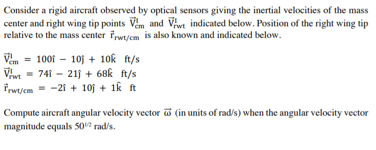 Consider a rigid aircraft observed by optical sensors giving the inertial velocities of the mass
center and right wing tip points Vem and Vwt indicated below. Position of the right wing tip
relative to the mass center frwt/cm is also known and indicated below.
"TA
Viwt = 74î – 21j + 68k ft/s
Vem =
100î – 10j + 1ok ft/s
Frwt/cm = -2î + 10ĵ + 1k ft
Compute aircraft angular velocity vector (in units of rad/s) when the angular velocity vector
magnitude equals 502 rad/s.
