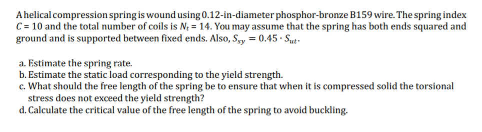 A helical compression spring is wound using 0.12-in-diameter phosphor-bronze B159 wire. The spring index
C = 10 and the total number of coils is N = 14. You may assume that the spring has both ends squared and
ground and is supported between fixed ends. Also, Sgy = 0.45 · Sut-
a. Estimate the spring rate.
b. Estimate the static load corresponding to the yield strength.
c. What should the free length of the spring be to ensure that when it is compressed solid the torsional
stress does not exceed the yield strength?
d. Calculate the critical value of the free length of the spring to avoid buckling.
