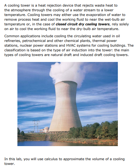 A cooling tower is a heat rejection device that rejects waste heat to
the atmosphere through the cooling of a water stream to a lower
temperature. Cooling towers may either use the evaporation of water to
remove process heat and cool the working fluid to near the wet-bulb air
temperature or, in the case of closed circuit dry cooling towers, rely solely
on air to cool the working fluid to near the dry-bulb air temperature.
Common applications include cooling the circulating water used in oil
refineries, petrochemical and other chemical plants, thermal power
stations, nuclear power stations and HVAC systems for cooling buildings. The
classification is based on the type of air induction into the tower: the main
types of cooling towers are natural draft and induced draft cooling towers.
www
In this lab, you will use calculus to approximate the volume of a cooling
tower.