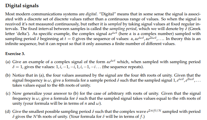 **Digital Signals**

Most modern communications systems are digital. "Digital" means that in some sense the signal is associated with a discrete set of discrete values rather than a continuous range of values. So when the signal is received it's not measured continuously, but rather it is sampled by taking signal values at fixed regular intervals. The fixed interval between samples is called the sampling period, which we will denote by δ (Greek letter 'delta'). As a specific example, the complex signal \( e^{i\omega t} \) (here ω is a complex number) sampled with sampling period δ beginning at \( t = 0 \) gives the sequence of values: \( 1, e^{i\omega\delta}, e^{2i\omega\delta}, \dots \). In theory this is an infinite sequence, but it can repeat so that it only assumes a finite number of different values.

**Exercise 3.**

(a) Give an example of a complex signal of the form \( e^{i\omega t} \) which, when sampled with sampling period \( \delta = 1 \), gives the values: 1, i, -1, -i, 1, i, -1, -i, ... (the sequence repeats).

(b) Notice that in (a), the four values assumed by the signal are the four 4th roots of unity. Given that the signal frequency is \( \omega \), give a formula for a sample period δ such that the sampled signal \( 1, e^{i\omega\delta}, e^{2i\omega\delta}, \dots \) takes values equal to the 4th roots of unity.

(c) Now generalize your answer to (b) for the case of arbitrary nth roots of unity. Given that the signal frequency is \( \omega \), give a formula for δ such that the sampled signal takes values equal to the nth roots of unity (your formula will be in terms of n and ω).

(d) Give the smallest possible sampling period δ such that the complex wave \( e^{2\pi i f t / N} \) sampled with period δ gives the N'th roots of unity. (Your formula for δ will be in terms of f.)