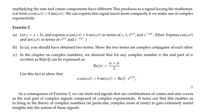 **Exercise 2**

(a) Let \( z = a + bi \), and express \( a \cos(\omega t) + b \sin(\omega t) \) in terms of \( z, \overline{z}, e^{i\omega t}, \) and \( e^{-i\omega t} \). (Hint: Express \( \cos(\omega t) \) and \( \sin(\omega t) \) in terms of \( e^{i\omega t} \) and \( e^{-i\omega t} \).

(b) In (a), you should have obtained two terms. Show the two terms are complex conjugates of each other.

(c) In the chapter on complex numbers, we showed that for any complex number \( w \) the real part of \( w \) (written as \(\text{Re}[w]\)) can be expressed as:

\[
\text{Re}[w] = \frac{w + \overline{w}}{2}
\]

Use this fact to show that

\[ a \cos(\omega t) + b \sin(\omega t) = \text{Re}[z \cdot e^{i\omega t}] \]

As a consequence of Exercise 2, we can treat real signals that are combinations of cosine and sine waves as the real part of complex signals composed of complex exponentials. It turns out that this enables us to bring in the theory of complex numbers (in particular, complex roots of unity) to gain extremely useful insights into the nature of these signals.