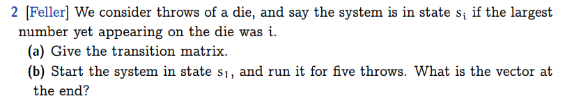 2 [Feller] We consider throws of a die, and say the system is in state s; if the largest
number yet appearing on the die was i.
(a) Give the transition matrix.
(b) Start the system in state s₁, and run it for five throws. What is the vector at
the end?