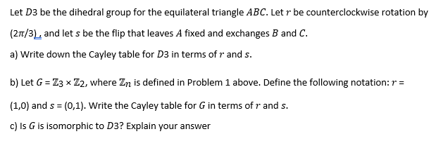 Let D3 be the dihedral group for the equilateral triangle ABC. Let r be counterclockwise rotation by
(27/3), and let s be the flip that leaves A fixed and exchanges B and C.
a) Write down the Cayley table for D3 in terms of r and s.
b) Let G = Z3 x Z2, where Zn is defined in Problem 1 above. Define the following notation: r =
(1,0) and s = (0,1). Write the Cayley table for G in terms of r and s.
c) Is G is isomorphic to D3? Explain your answer
