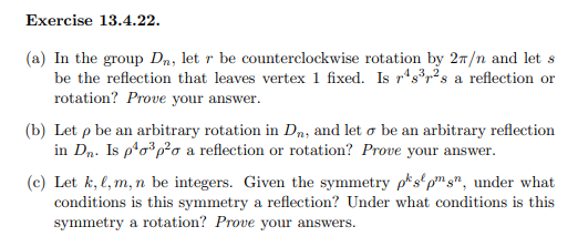 **Exercise 13.4.22**

(a) In the group \( D_n \), let \( r \) be counterclockwise rotation by \( 2\pi/n \) and let \( s \) be the reflection that leaves vertex 1 fixed. Is \( r^4s^3r^2s \) a reflection or rotation? Prove your answer.

(b) Let \( \rho \) be an arbitrary rotation in \( D_n \), and let \( \sigma \) be an arbitrary reflection in \( D_n \). Is \( \rho^4\sigma^2\rho\sigma \) a reflection or rotation? Prove your answer.

(c) Let \( k, \ell, m, n \) be integers. Given the symmetry \( \rho^k s^\ell \rho^m s^n \), under what conditions is this symmetry a reflection? Under what conditions is this symmetry a rotation? Prove your answers.