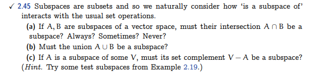 ✓2.45 Subspaces are subsets and so we naturally consider how 'is a subspace of'
interacts with the usual set operations.
(a) If A, B are subspaces of a vector space, must their intersection An B be a
subspace? Always? Sometimes? Never?
(b) Must the union AUB be a subspace?
(c) If A is a subspace of some V, must its set complement V-A be a subspace?
(Hint. Try some test subspaces from Example 2.19.)