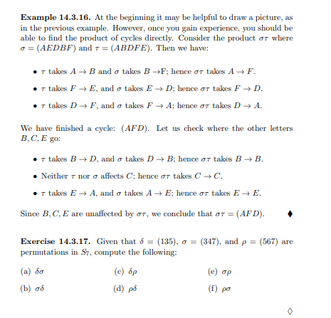 Example 14.3.16. At the beginning it may be helpful to draw a picture, as
in the previous example. However, once you gain experience, you should be
able to find the product of cycles directly. Consider the product or where
a = (AEDBF) and 7 = (ABDFE). Then we have:
• 1 takes A → B and o takes B →F; hence or takes A → F.
• takes F → E, and o takes E → D; hence or takes F + D.
• 1 takes D+ F, and o takes F + A; hence or takes D → A.
We have finished a cycle: (AFD). Let us check where the other letters
B,C, E go:
T takes B → D, and o takes D - B; hence oT takes B + B.
Neither 7 nor o affects C; hence or takes C -C.
I takes E → A, and o takes A → E; hence or takes E → E.
Since B, C, E are unaffected by or, we conclude that or = (AFD).
Exercise 14.3.17. Given that ð = (135), a = (347), and p = (567) are
permutations in S7, compute the following:
(a) ốo
(c) ốp
(e) op
(b) aổ
(d) på
(f) po
