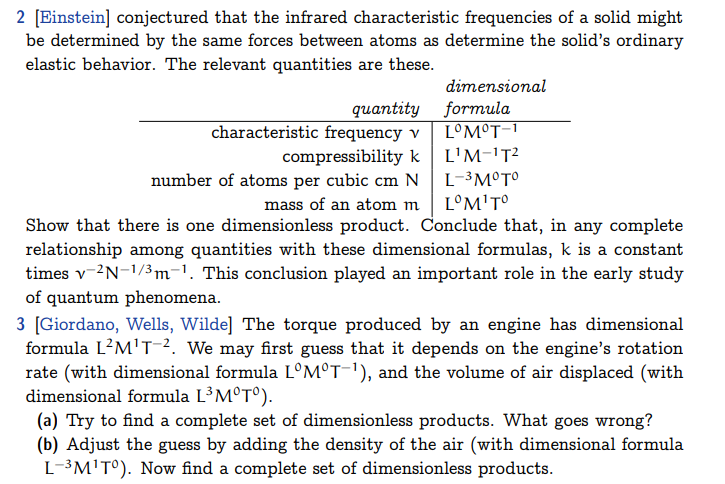 2 [Einstein] conjectured that the infrared characteristic frequencies of a solid might
be determined by the same forces between atoms as determine the solid's ordinary
elastic behavior. The relevant quantities are these.
quantity
characteristic frequency v
compressibility k
dimensional
formula
LOM°T-1
L¹M-¹T²
L-³ M°T°
number of atoms per cubic cm N
mass of an atom m
LºM¹Tº
Show that there is one dimensionless product. Conclude that, in any complete
relationship among quantities with these dimensional formulas, k is a constant
times v-2N-1/³m-¹. This conclusion played an important role in the early study
of quantum phenomena.
3 [Giordano, Wells, Wilde] The torque produced by an engine has dimensional
formula L²M¹T-². We may first guess that it depends on the engine's rotation
rate (with dimensional formula LºMºT−¹), and the volume of air displaced (with
dimensional formula L³ M°T°).
(a) Try to find a complete set of dimensionless products. What goes wrong?
(b) Adjust the guess by adding the density of the air (with dimensional formula
L-³M¹T°). Now find a complete set of dimensionless products.