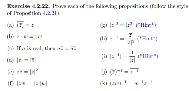 Exercise 4.2.22. Prove each of the following propositions (follow the style
of Proposition 4.2.21).
(a) (2):
(g) |리53 |2°| (*Hint *)
= Z
(b) z. w = zw
(h) z-1
(*Hint*)
|z|2
(c) If a is real, then az = az
(d) |z| = ||
(i) |2-1| = (*Hint*)
|z|
(e) zz = |2|2
(j) (z)-1 = z-1
(f) |zw| = |2||w|
(k) (zw)-1 = w-1z-1
