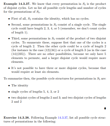 Example 14.3.37. We know that every permutation in S, is the product
of disjoint cycles. Let us list all possible cycle lengths and number of cycles
for the permutations of Sz.
• First of all, S; contains the identity, which has no cycles.
• Second, some permutations in S; consist of a single cycle. The single
cycle could have length 2, 3, 4, or 5 (remember, we don't count cycles
of length 1).
• Third, some permutations in S3 consist of the product of two disjoint
cycles. To enumerate these, suppose first that one of the cycles is a
cycle of length 2. Then the other cycle could be a cycle of length 2
(for instance in the case (12)(34)) or a cycle of length 3 (as in the case
(14)(235)). There are no other possibilities, because we only have 5
elements to permute, and a larger disjoint cycle would require more
elements.
• It's not possible to have three or more disjoint cycles, because that
would require at least six elements.
To summarize then, the possible cycle structures for permutations in S3 are:
• The identity
single cycles of lengths 5, 4, 3, or 2
two disjoint cycles of lengths 2 and 3; and two disjoint cycles of lengths
2 and 2
Exercise 14.3.38. Following Example 14.3.37, list all possible cycle struc-
tures of permutations in the following:
