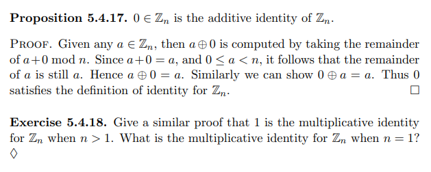 Proposition 5.4.17. 0 e Z„ is the additive identity of Zn.
PROOF. Given any a e Zn, then a 0 is computed by taking the remainder
of a+0 mod n. Since a+0 = a, and 0< a < n, it follows that the remainder
of a is still a. Hence a e0 = a. Similarly we can show 0 e a = a. Thus 0
satisfies the definition of identity for Zn.
Exercise 5.4.18. Give a similar proof that 1 is the multiplicative identity
for Zn when n > 1. What is the multiplicative identity for Zn when n = 1?
