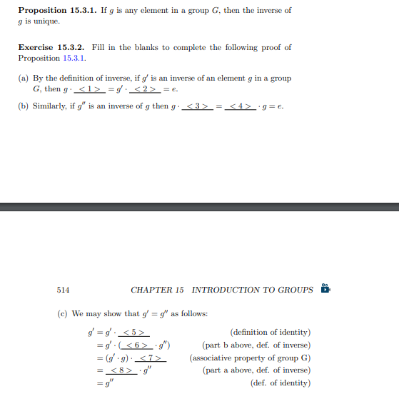 Proposition 15.3.1. If g is any element in a group G, then the inverse of
g is unique.
Exercise 15.3.2. Fill in the blanks to complete the following proof of
Proposition 15.3.1.
(a) By the definition of inverse, if g' is an inverse of an element g in a group
G, then g <1> =g² · <2> = e.
(b) Similarly, if g" is an inverse of g then g· <3> = <4> ·g=e.
514
(e) We may show that g' =g" as follows:
g=g. <5>
= g. (<6> ·g")
= (g'.g). <7>
= <8> .g"
=g"
CHAPTER 15 INTRODUCTION TO GROUPS
(definition of identity)
(part b above, def. of inverse)
(associative property of group G)
(part a above, def. of inverse)
(def. of identity)