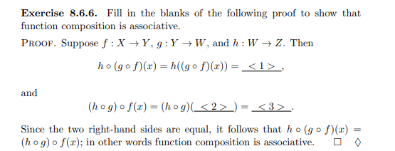 Exercise 8.6.6. Fill in the blanks of the following proof to show that
function composition is associative.
PROOF. Suppose f : X → Y, g :Y →W, and h : W –→ Z. Then
ho (go f)(r) = h((go f)(x)) = <1> ,
and
(h o g) o f(x) = (h o g)(_< 2 > _) = _<3> .
Since the two right-hand sides are equal, it follows that ho (go f)(x) =
(h o g) o f(x); in other words function composition is associative.
