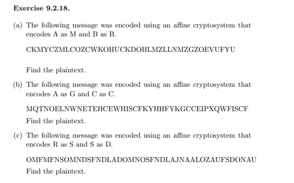 Exercise 9.2.18.
(a) The following message was encoded using an affine cryptosystem that
encodes A as M and B as B.
CKMYCZMLCOZCWKOHUCKDOHLMZLLNMZGZOEVUFYU
Find the plaintext.
(b) The following message was encoded using an affine cryptosystem that
encodes A as G and C as C.
MQTNOELNWNETEHCEWHISCFKYHHFYKGCCEIPXQWFISCF
Find the plaintext.
(c) The following message was encoded using an affine cryptosystem that
encodes R as S and S as D.
OMFMFNSOMNDSFNDLADOMNOSFNDLAJNAALOZAUFSDONAU
Find the plaintext.
