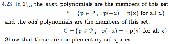 4.23 In Pn, the even polynomials are the members of this set
E = {p € Pn |p(-x) = p(x) for all x}
and the odd polynomials are the members of this set.
O = {p € Pn |p(-x) = -p(x) for all x}
Show that these are complementary subspaces.