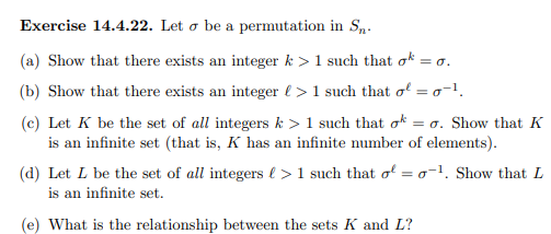 Exercise 14.4.22. Let o be a permutation in S,.
(a) Show that there exists an integer k >1 such that ok = o.
(b) Show that there exists an integer l > 1 such that o = o-1.
(c) Let K be the set of all integers k > 1 such that ok
is an infinite set (that is, K has an infinite number of elements).
= o. Show that K
(d) Let L be the set of all integers l > 1 such that o = o-1. Show that L
is an infinite set.
(e) What is the relationship between the sets K and L?
