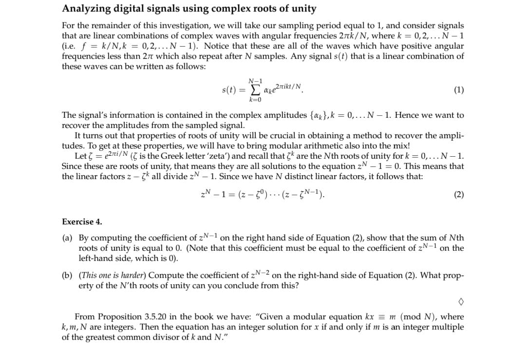 **Analyzing Digital Signals Using Complex Roots of Unity**

For the remainder of this investigation, we choose a sampling period equal to 1 and examine signals that are linear combinations of complex waves with angular frequencies \(2\pi k/N\), where \(k = 0, 2, \ldots, N - 1\) (i.e., \(f = k/N, k = 0, 2, \ldots, N - 1\)). All these waves have positive angular frequencies less than \(2\pi\) and repeat after \(N\) samples. Any signal \(s(t)\) that is a linear combination of these waves can be expressed as follows:

\[ s(t) = \sum_{k=0}^{N-1} a_k e^{2\pi i kt/N}. \quad \quad (1) \]

The signal's information is contained in the complex amplitudes \(\{a_k\}, k = 0, \ldots, N - 1\). We aim to recover these amplitudes from the sampled signal.

The properties of roots of unity are crucial in finding a method to recover the amplitudes. To achieve this, modular arithmetic will be incorporated. Let \(\zeta = e^{2\pi i/N}\) (\(\zeta\) is the Greek letter 'zeta') and recall that \(\zeta^k\) are the \(N\)th roots of unity for \(k = 0, \ldots, N - 1\). As these are roots of unity, they are solutions to the equation \(z^N - 1 = 0\). This implies that the linear factors \(z - \zeta^k\) all divide \(z^N - 1\). Since there are \(N\) distinct linear factors, it follows that:

\[ z^N - 1 = (z - \zeta^0) \cdots (z - \zeta^{N-1}). \quad \quad (2) \]

**Exercise 4**

(a) By computing the coefficient of \(z^{N-1}\) on the right-hand side of Equation (2), show that the sum of \(N\)th roots of unity is equal to 0. (Note that this coefficient must be equal to the coefficient of \(z^{N-1}\) on the left-hand side, which