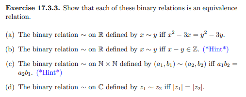 Exercise 17.3.3. Show that each of these binary relations is an equivalence
relation.
(a) The binary relation on R defined by x ~y iff x²-3x = y² - 3y.
(b) The binary relation ~ on R defined by ay iff x - y = Z. (*Hint*)
(c) The binary relation ~ on Nx N defined by (a1, b₁)~ (a2, b₂) iff a1b₂ =
a2b1. (*Hint*)
(d) The binary relation~ on C defined by 2₁ ~ 22 iff |2₁| = |22|.