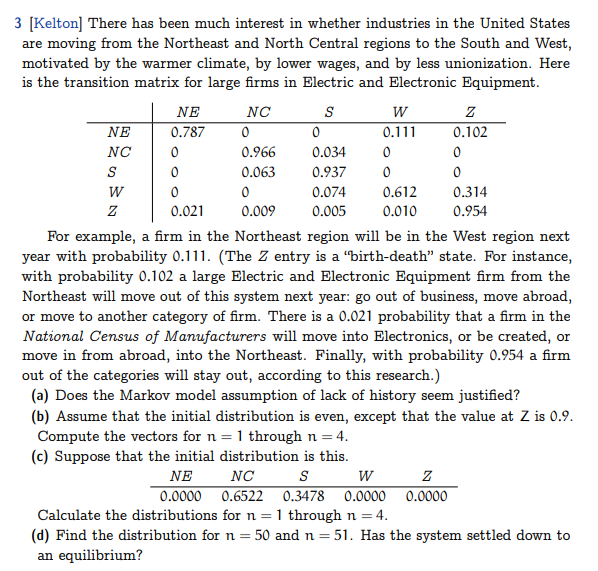 3 [Kelton] There has been much interest in whether industries in the United States
are moving from the Northeast and North Central regions to the South and West,
motivated by the warmer climate, by lower wages, and by less unionization. Here
is the transition matrix for large firms in Electric and Electronic Equipment.
NE
NC
S
W
Z
NE
0.787
0
0
0
0.021
NC
0
0.966
0.063
0
0.009
S
W
0.111
0
0.034
0
0.937 0
0.074
0.005
0.612
0.010
Z
0.102
0
0
0.314
0.954
For example, a firm in the Northeast region will be in the West region next
year with probability 0.111. (The Z entry is a "birth-death" state. For instance,
with probability 0.102 a large Electric and Electronic Equipment firm from the
Northeast will move out of this system next year: go out of business, move abroad,
or move to another category of firm. There is a 0.021 probability that a firm in the
National Census of Manufacturers will move into Electronics, or be created, or
move in from abroad, into the Northeast. Finally, with probability 0.954 a firm
out of the categories will stay out, according to this research.)
(a) Does the Markov model assumption of lack of history seem justified?
Z
0.0000
(b) Assume that the initial distribution is even, except that the value at Z is 0.9.
Compute the vectors for n = 1 through n = 4.
(c) Suppose that the initial distribution is this.
NE
NC
S
W
0.0000
0.6522 0.3478 0.0000
Calculate the distributions for n = 1 through n = 4.
(d) Find the distribution for n = 50 and n = 51. Has the system settled down to
an equilibrium?