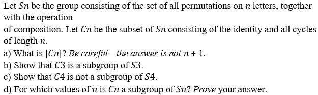 Let Sn be the group consisting of the set of all permutations on n letters, together
with the operation
of composition. Let Cn be the subset of Sn consisting of the identity and all cycles
of length n.
a) What is |Cn|? Be careful-the answer is not n + 1.
b) Show that C3 is a subgroup of S3.
c) Show that C4 is not a subgroup of S4.
d) For which values of n is Cn a subgroup of Sn? Prove your answer.
