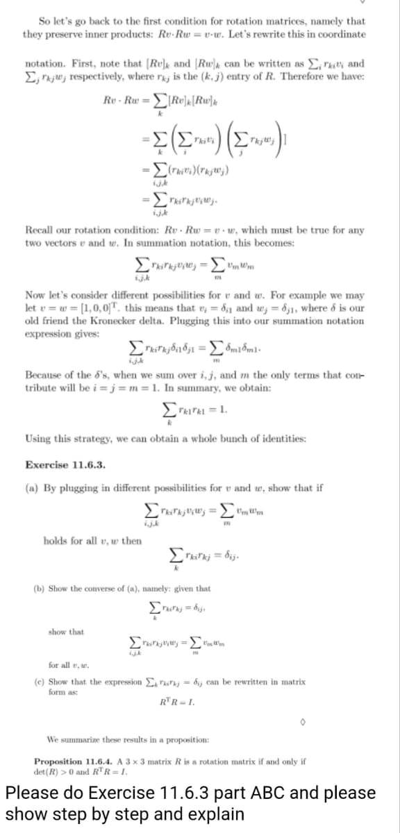 So let's go back to the first condition for rotation matrices, namely that
they preserve inner products: Rv-Rw = v-w. Let's rewrite this in coordinate
and
notation. First, note that [Ru] and [Rw) can be written as Σ,
Ejrkju, respectively, where raj is the (k. j) entry of R. Therefore we have:
Re-Rw == =Σ[Re]k[Rw]k
- Σ( ) ( )
-Σ(Σ
Tkili
TkjWj
Recall our rotation condition: Rv Rw=vw, which must be true for any
two vectors and w. In summation notation, this becomes:
ΣrkirkjVw₁ = vmwm
i.j.k
Now let's consider different possibilities for v and w. For example we may
let v = = [1,0,0]T. this means that v;= 81 and w; = 61, where & is our
old friend the Kronecker delta. Plugging this into our summation notation
expression gives:
Σrkirkj818j1 = 8m18m1.
ij.k
Because of the 5's, when we sum over i, j, and m the only terms that con-
tribute will be i=j= m = 1. In summary, we obtain:
-Σ(rivi)(rkjWj)
ijk
- Erwerkenne
i.j.k
Σ
Using this strategy, we can obtain a whole bunch of identities:
holds for all v, w then
Exercise 11.6.3.
(a) By plugging in different possibilities for v and w, show that if
ΣrkirkjV;Wj = ΣmWm
show that
ijk
Tk1rkl = 1.
i.j.k
Στ
(b) Show the converse of (a), namely: given that
Σksk;= bij
m
Tkirkj= dij.
Turkity= ImWm
for alle, w.
(e) Show that the expression E = dj can be rewritten in matrix
form as:
RTR = I.
We summarize these results in a proposition:
Proposition 11.6.4. A 3 x 3 matrix R is rotation matrix if and only if
det (R) > 0 and RTR = I.
Please do Exercise 11.6.3 part ABC and please
show step by step and explain