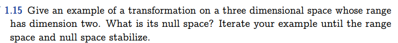 1.15 Give an example of a transformation on a three dimensional space whose range
has dimension two. What is its null space? Iterate your example until the range
space and null space stabilize.