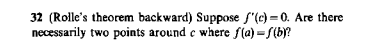 32 (Rolle's theorem backward) Suppose f"(c) = 0. Are there
necessarily two points around e where f(a) = S(by?
