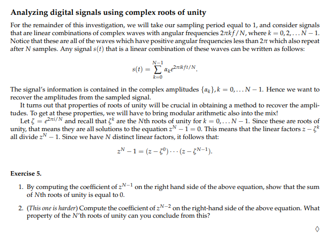 Analyzing digital signals using complex roots of unity
For the remainder of this investigation, we will take our sampling period equal to 1, and consider signals
that are linear combinations of complex waves with angular frequencies 27kf/N, where k = 0,2,... N - 1.
Notice that these are all of the waves which have positive angular frequencies less than 27 which also repeat
after N samples. Any signal s(t) that is a linear combination of these waves can be written as follows:
²nikft/N
s(t) =
N-1
k=0
The signal's information is contained in the complex amplitudes {a},k=0,...N- 1. Hence we want to
recover the amplitudes from the sampled signal.
It turns out that properties of roots of unity will be crucial in obtaining a method to recover the ampli-
tudes. To get at these properties, we will have to bring modular arithmetic also into the mix!
Let 3 = 2i/N and recall that are the Nth roots of unity for k = 0,... N-1. Since these are roots of
unity, that means they are all solutions to the equation zN - 1 = 0. This means that the linear factors z - k
all divide z - 1. Since we have N distinct linear factors, it follows that:
zN-1 = (z-5°) (z - GN-1).
Exercise 5.
1. By computing the coefficient of zN-1 on the right hand side of the above equation, show that the sum
of Nth roots of unity is equal to 0.
2. (This one is harder) Compute the coefficient of zN-2 on the right-hand side of the above equation. What
property of the N'th roots of unity can you conclude from this?