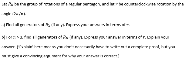 Let Rn be the group of rotations of a regular pentagon, and let r be counterclockwise rotation by the
angle (2n/n).
a) Find all generators of R5 (if any). Express your answers in terms of r.
b) For n > 3, find all generators of Rn (if any). Express your answer in terms of r. Explain your
answer. ('Explain' here means you don't necessarily have to write out a complete proof, but you
must give a convincing argument for why your answer is correct.)
