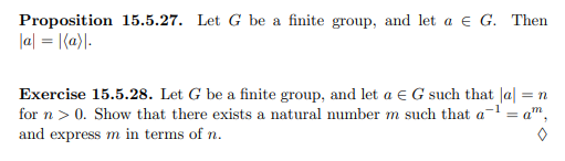 Proposition 15.5.27. Let G be a finite group, and let a e G. Then
la| = |(a}\.
Exercise 15.5.28. Let G be a finite group, and let a e G such that |a| = n
for n > 0. Show that there exists a natural number m such that a- = a",
and express m in terms of n.
