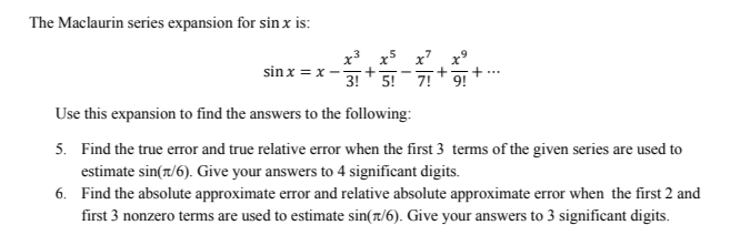 The Maclaurin series expansion for sin x is:
sin x = x-
+
3! 5! 7! 9!
Use this expansion to find the answers to the following:
5. Find the true error and true relative error when the first 3 terms of the given series are used to
estimate sin(7/6). Give your answers to 4 significant digits.
6.
Find the absolute approximate error and relative absolute approximate error when the first 2 and
first 3 nonzero terms are used to estimate sin(1/6). Give your answers to 3 significant digits.