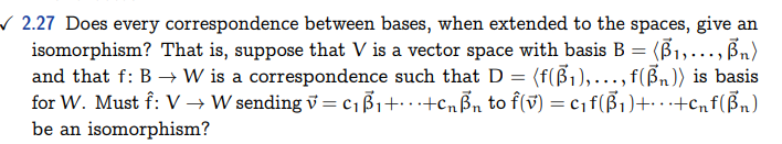 ✓2.27 Does every correspondence between bases, when extended to the spaces, give an
isomorphism? That is, suppose that V is a vector space with basis B = (B₁,..., B₁)
and that f: B → W is a correspondence such that D = (f(ß₁),…,f(³₁)) is basis
for W. Must f: V → W sending v=c₁B₁+...+CnBn to f(v) = C₁ f(B₁)+···+Cnf (Bn)
be an isomorphism?