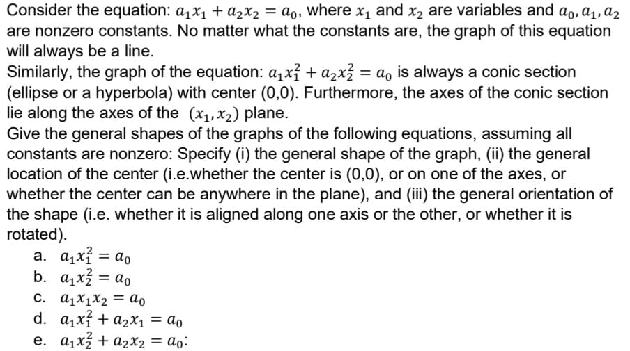 Consider the equation: a₁x₁ + a₂x₂ = ao, where x₁ and x₂ are variables and ao, a₁, a₂
are nonzero constants. No matter what the constants are, the graph of this equation
will always be a line.
a
Similarly, the graph of the equation: α₁x² + ₂x² = α₁ is always a conic section
(ellipse or a hyperbola) with center (0,0). Furthermore, the axes of the conic section
lie along the axes of the (x₁, x₂) plane.
Give the general shapes of the graphs of the following equations, assuming all
constants are nonzero: Specify (i) the general shape of the graph, (ii) the general
location of the center (i.e.whether the center is (0,0), or on one of the axes, or
whether the center can be anywhere in the plane), and (iii) the general orientation of
the shape (i.e. whether it is aligned along one axis or the other, or whether it is
rotated).
a. α₁x² = a₁
ao
b. a₁x² = a₁
C. a₁x1x₂ = ao
d. a₁x² + ₂x₁ = a
e. a₁x² + a₂x₂ = ao: