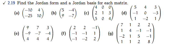 ✓2.19 Find the Jordan form and a Jordan basis for each matrix.
4 0 0
(b)
2
13
5 04
(a)
-10 4
-25 10
7 3
(53)
9 -7
4 4 4
(c)
5
(d) -1
1
2 2
-G÷9-6³D-G89
(e) -9 -7 -4 (f)
-1 1 (g) -2 1 5 -1
-2 2
7 1 2
4 3
-3
0
-2
1
1 1 2
2
1 4 -1 -1