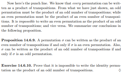 Now here's the punch line. We know that every permutation can be writ-
ten as a product of transpositions. From what we have just shown, an odd
permutation must be the product of an odd number of transpositions; while
an even permutation must be the product of an even number of transposi-
tions. It is impossible to write an even permutation as the product of an odd
number of transpositions; and vice versa. We summarize our conclusions in
the following proposition.
Proposition 14.6.9. A permutation o can be written as the product of an
even number of transpositions if and only if o is an even permutation. Also,
o can be written as the product of an odd number of transpositions if and
only if o is an odd permutation.
Exercise 14.6.10. Prove that it is impossible to write the identity permu-
tation as the product of an odd number of transpositions.
