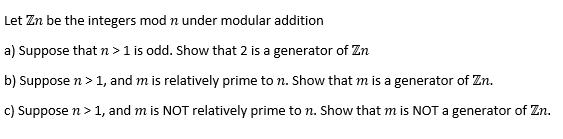 Let Zn be the integers mod n under modular addition
a) Suppose that n >1 is odd. Show that 2 is a generator of Zn
b) Suppose n> 1, and m is relatively prime to n. Show that m is a generator of Zn.
c) Suppose n> 1, and m is NOT relatively prime to n. Show that m is NOT a generator of Zn.
