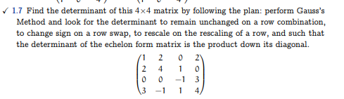 ✓ 1.7 Find the determinant of this 4x4 matrix by following the plan: perform Gauss's
Method and look for the determinant to remain unchanged on a row combination,
to change sign on a row swap, to rescale on the rescaling of a row, and such that
the determinant of the echelon form matrix is the product down its diagonal.
1 2 0 2)
2410
-1 3
0
3
0
-1
1 4,