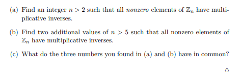 (a) Find an integer n > 2 such that all nonzero elements of Zn have multi-
plicative inverses.
(b) Find two additional values of n > 5 such that all nonzero elements of
Zn have multiplicative inverses.
(c) What do the three numbers you found in (a) and (b) have in common?
