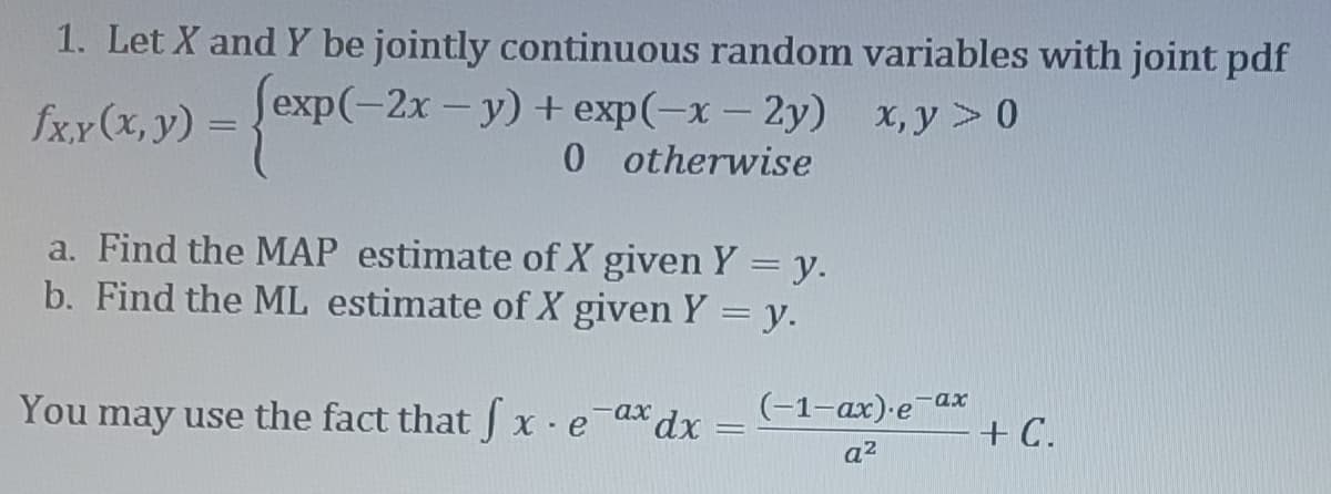 1. Let X and Y be jointly continuous random variables with joint pdf
(exp(-2x - y) + exp(-x-2y) x,y>0
0 otherwise
fx.x (x, y) =
a. Find the MAP estimate of X given Y = y.
b. Find the ML estimate of X given Y = y.
You may use the fact that fx eax dx (-1-ax).e-ax
q²
-
=
- + C.