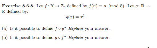 Exercise 8.6.8. Let f: N→ Z5 defined by f(n) = n (mod 5). Let 9: R→
R defined by:
g(x) = x².
(a) Is it possible to define fog? Explain your answer.
(b) Is it possible to define go f? Explain your answer.