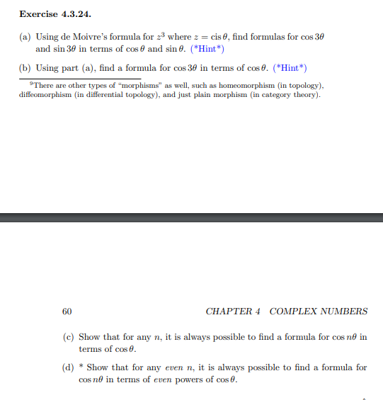 Exercise 4.3.24.
(a) Using de Moivre's formula for 23 where z = cis 0, find formulas for cos 30
and sin 30 in terms of cos 0 and sin 0. (*Hint*)
(b) Using part (a), find a formula for cos 30 in terms of cos 0. (*Hint*)
'There are other types of "morphisms" as well, such as homeomorphism (in topology).
diffeomorphism (in differential topology), and just plain morphism (in category theory).
60
CHAPTER 4 COMPLEX NUMBERS
(c) Show that for any n, it is always possible to find a formula for cos no in
terms of cos 0.
(d) * Show that for any even n, it is always possible to find a formula for
cos no in terms of even powers of cos 0.
